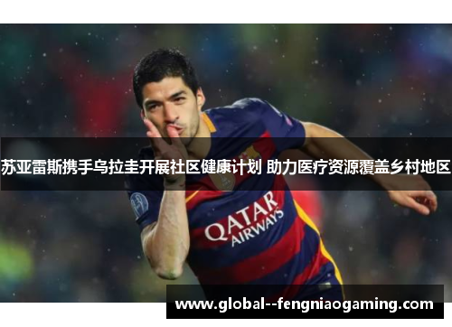 苏亚雷斯携手乌拉圭开展社区健康计划 助力医疗资源覆盖乡村地区