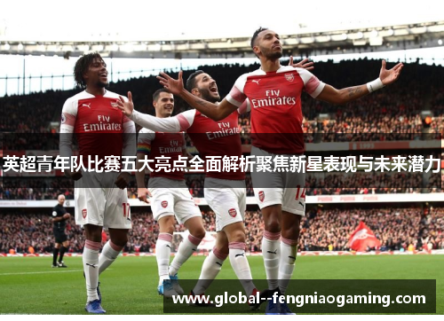 英超青年队比赛五大亮点全面解析聚焦新星表现与未来潜力