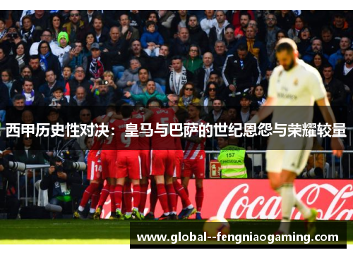 西甲历史性对决:皇马与巴萨的世纪恩怨与荣耀较量 西甲历史性对决:皇马与巴萨的世纪恩怨与荣耀较量