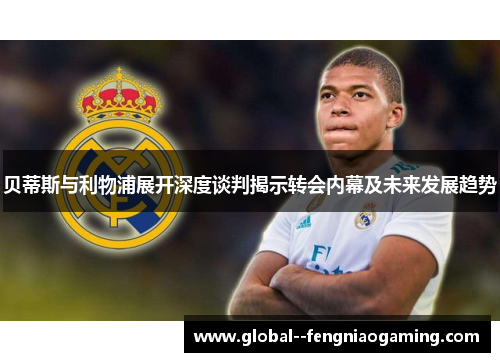 贝蒂斯与利物浦展开深度谈判揭示转会内幕及未来发展趋势 贝蒂斯与利物浦展开深度谈判揭示转会内幕及未来发展趋势