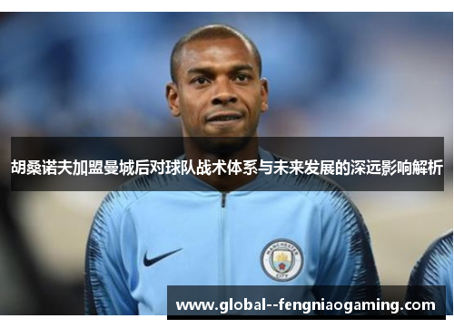 胡桑诺夫加盟曼城后对球队战术体系与未来发展的深远影响解析