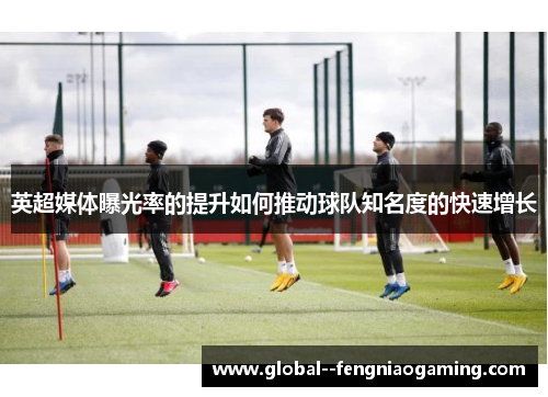 英超媒体曝光率的提升如何推动球队知名度的快速增长 英超媒体曝光率的提升如何推动球队知名度的快速增长