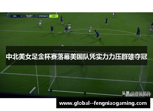 中北美女足金杯赛落幕美国队凭实力力压群雄夺冠