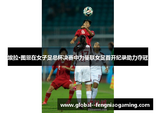 埃拉·图恩在女子足总杯决赛中为曼联女足首开纪录助力夺冠