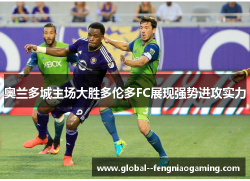 奥兰多城主场大胜多伦多FC展现强势进攻实力 奥兰多城主场大胜多伦多FC展现强势进攻实力