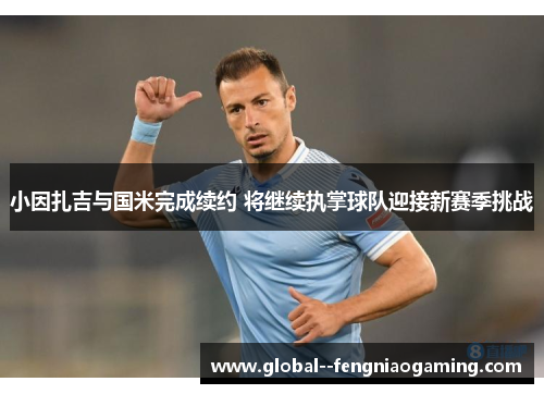 小因扎吉与国米完成续约 将继续执掌球队迎接新赛季挑战 小因扎吉与国米完成续约 将继续执掌球队迎接新赛季挑战