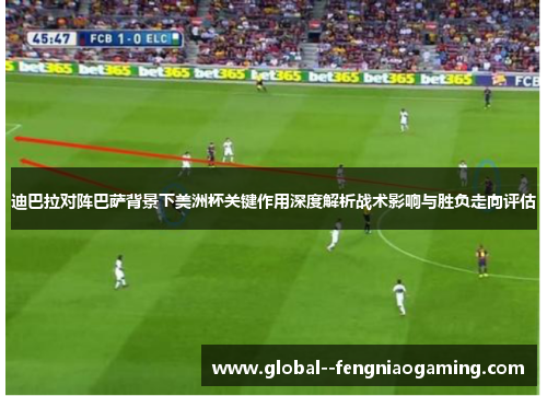 迪巴拉对阵巴萨背景下美洲杯关键作用深度解析战术影响与胜负走向评估