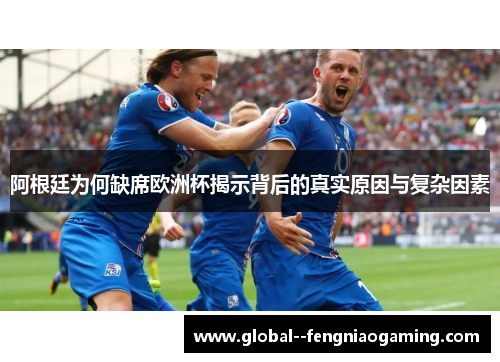 阿根廷为何缺席欧洲杯揭示背后的真实原因与复杂因素