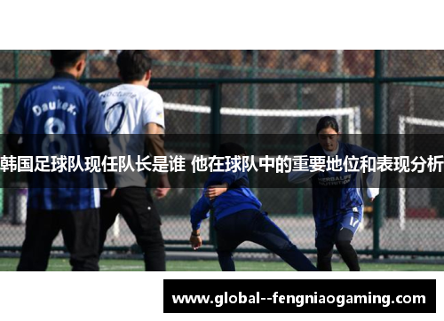 韩国足球队现任队长是谁 他在球队中的重要地位和表现分析