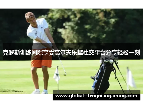 克罗斯训练间隙享受高尔夫乐趣社交平台分享轻松一刻 克罗斯训练间隙享受高尔夫乐趣社交平台分享轻松一刻