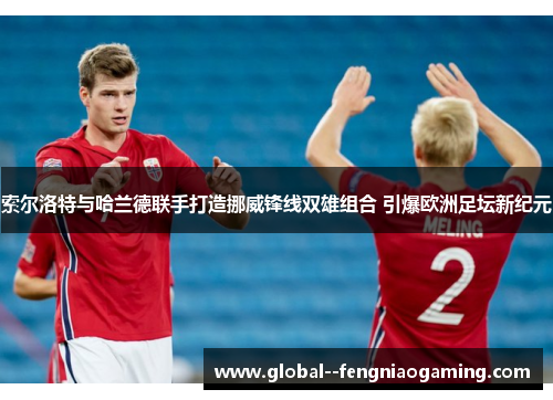 索尔洛特与哈兰德联手打造挪威锋线双雄组合 引爆欧洲足坛新纪元